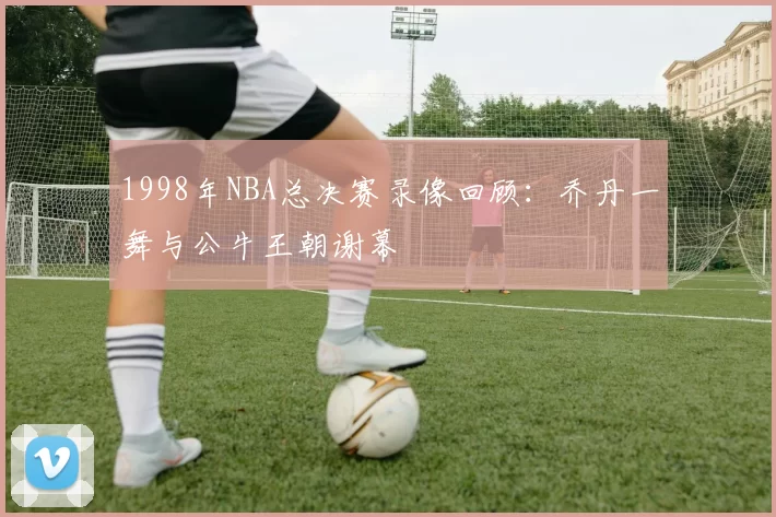 1998年NBA总决赛录像回顾：乔丹一舞与公牛王朝谢幕