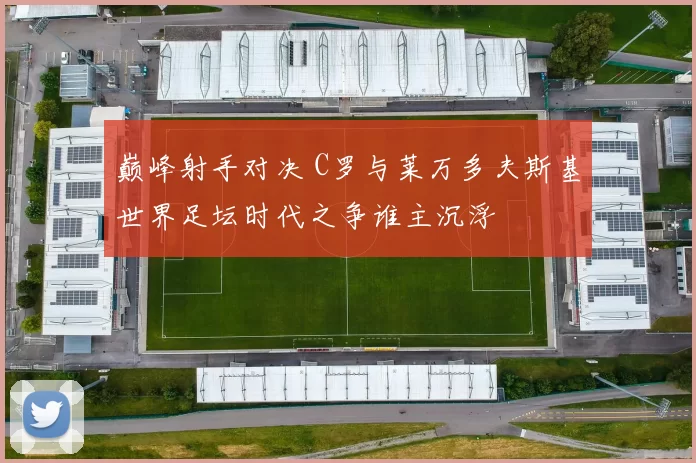 巅峰射手对决 C罗与莱万多夫斯基世界足坛时代之争谁主沉浮