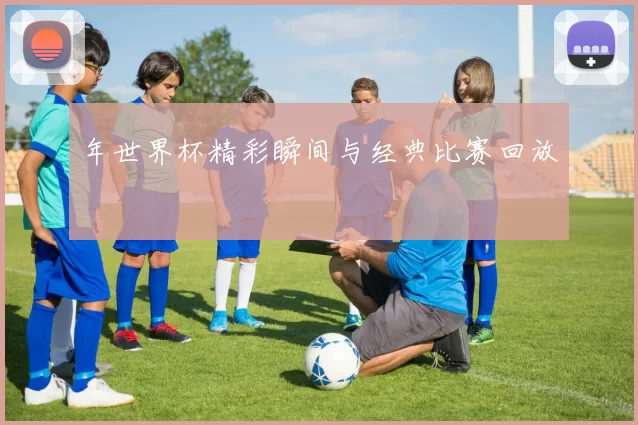 年世界杯精彩瞬间与经典比赛回放
