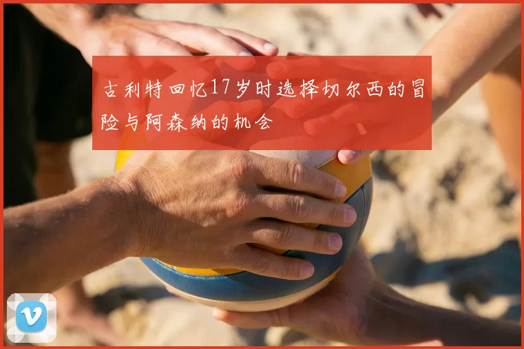 古利特回忆17岁时选择切尔西的冒险与阿森纳的机会