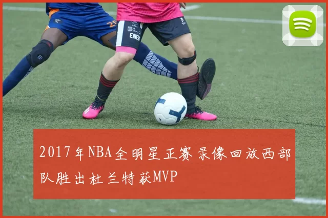 2017年NBA全明星正赛录像回放西部队胜出杜兰特获MVP