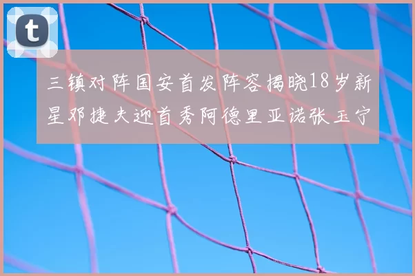 三镇对阵国安首发阵容揭晓18岁新星邓捷夫迎首秀阿德里亚诺张玉宁领衔出战
