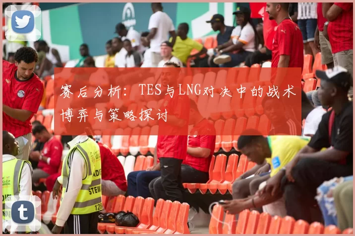 赛后分析:TES与LNG对决中的战术博弈与策略探讨