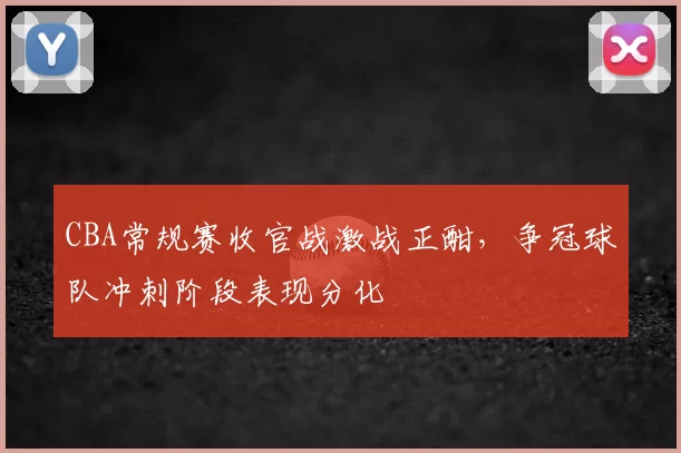 CBA常规赛收官战激战正酣,争冠球队冲刺阶段表现分化