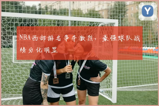 NBA西部排名争夺激烈，豪强球队战绩分化明显