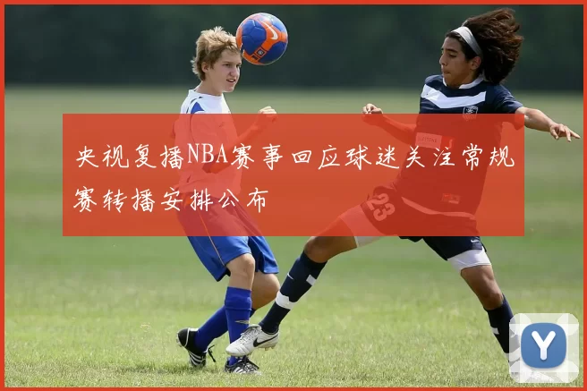 央视复播NBA赛事回应球迷关注常规赛转播安排公布