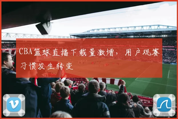 CBA篮球直播下载量激增，用户观赛习惯发生转变