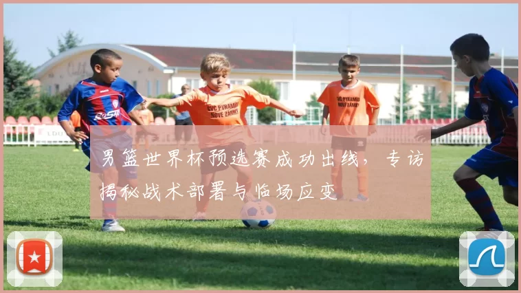 男篮世界杯预选赛成功出线，专访揭秘战术部署与临场应变