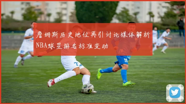 詹姆斯历史地位再引讨论媒体解析NBA球星排名标准变动
