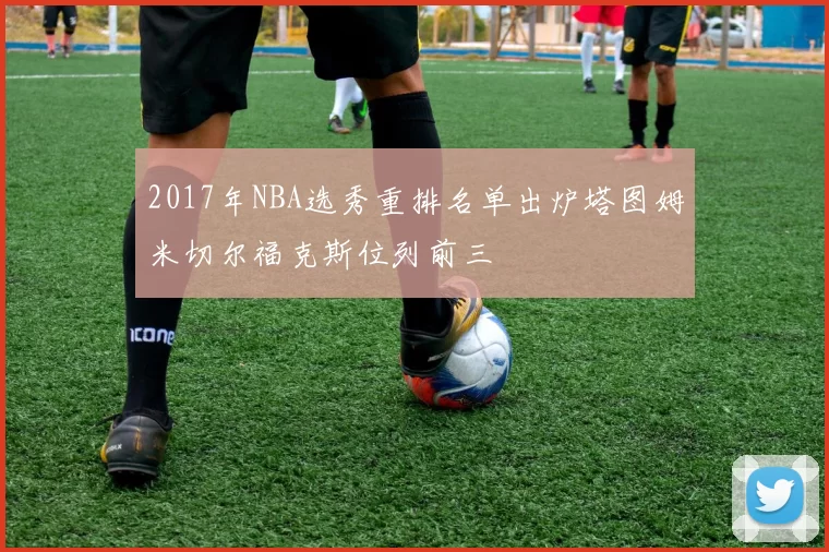 2017年NBA选秀重排名单出炉塔图姆米切尔福克斯位列前三