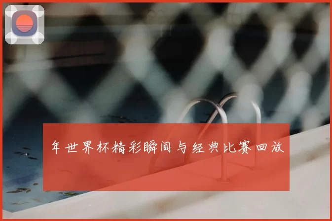 年世界杯精彩瞬间与经典比赛回放