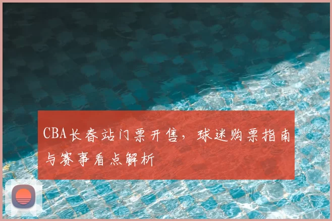 CBA长春站门票开售，球迷购票指南与赛事看点解析