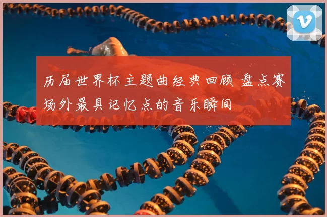 历届世界杯主题曲经典回顾 盘点赛场外最具记忆点的音乐瞬间