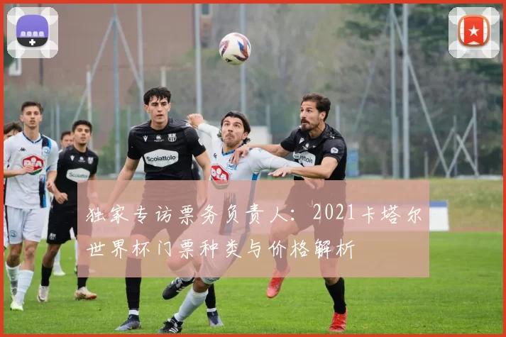 独家专访票务负责人:2021卡塔尔世界杯门票种类与价格解析