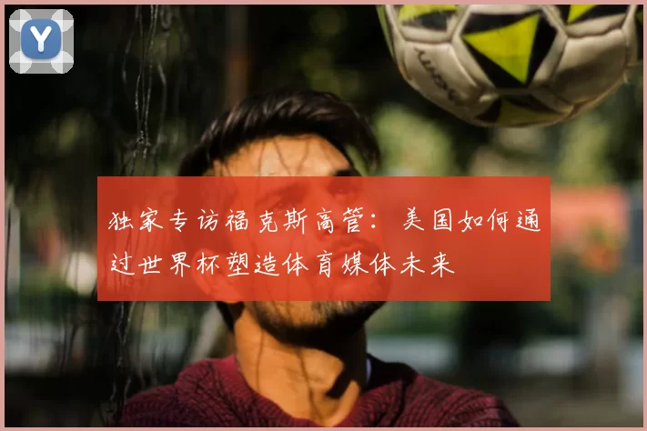 独家专访福克斯高管:美国如何通过世界杯塑造体育媒体未来