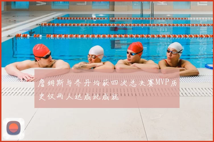 詹姆斯与乔丹均获四次总决赛MVP历史仅两人达成此成就