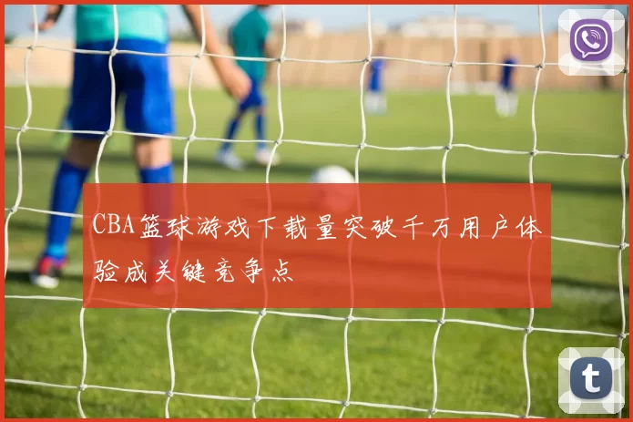 CBA篮球游戏下载量突破千万用户体验成关键竞争点