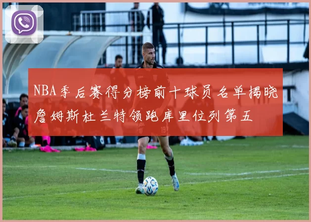 NBA季后赛得分榜前十球员名单揭晓詹姆斯杜兰特领跑库里位列第五