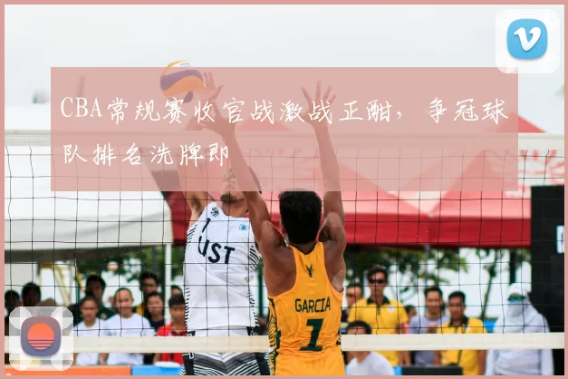 CBA常规赛收官战激战正酣，争冠球队排名洗牌即