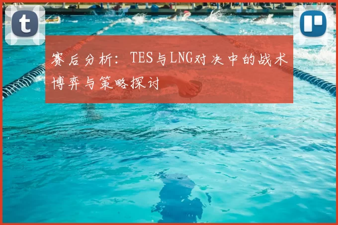 赛后分析：TES与LNG对决中的战术博弈与策略探讨