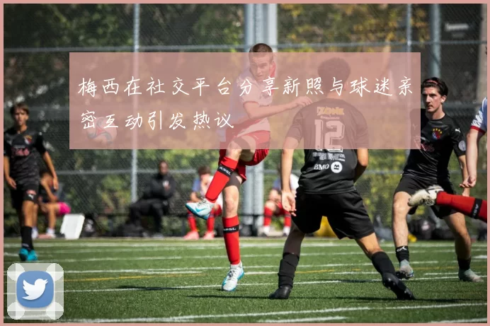 梅西在社交平台分享新照与球迷亲密互动引发热议