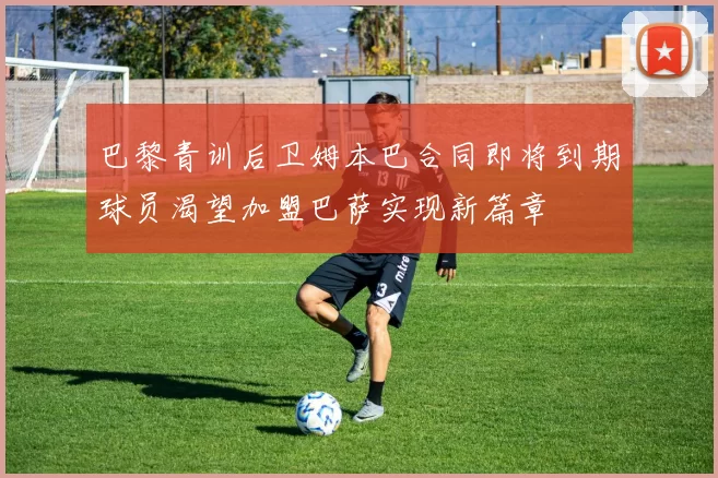 巴黎青训后卫姆本巴合同即将到期球员渴望加盟巴萨实现新篇章