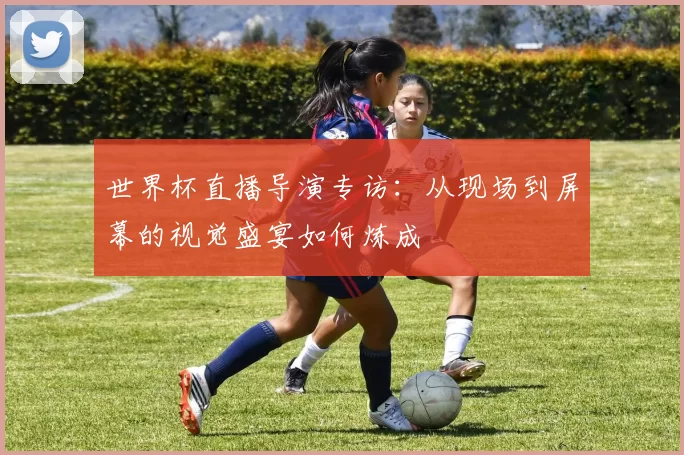 世界杯直播导演专访：从现场到屏幕的视觉盛宴如何炼成