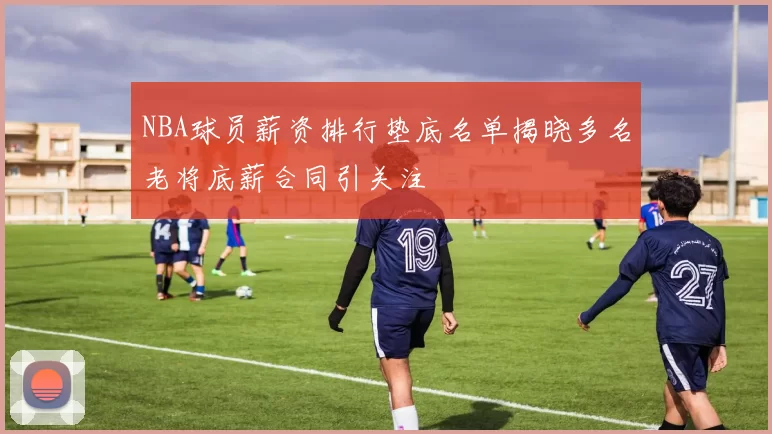 NBA球员薪资排行垫底名单揭晓多名老将底薪合同引关注