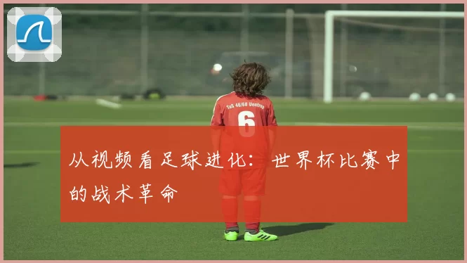 从视频看足球进化：世界杯比赛中的战术革命
