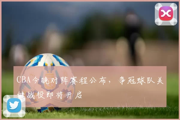 CBA今晚对阵赛程公布，争冠球队关键战役即将开启