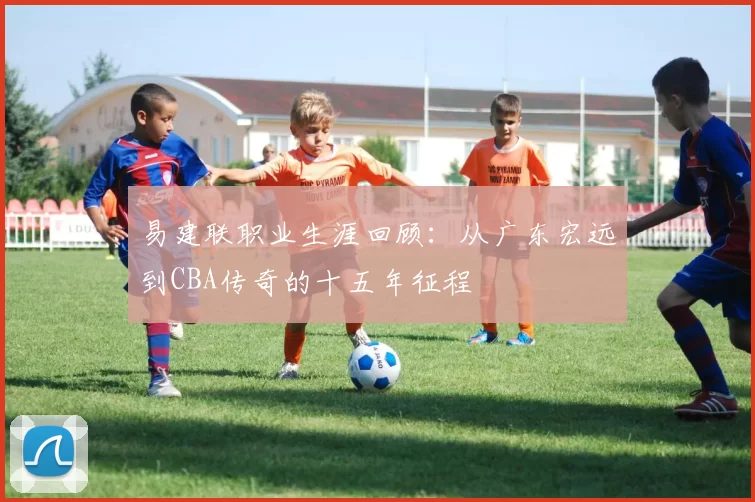 易建联职业生涯回顾:从广东宏远到CBA传奇的十五年征程