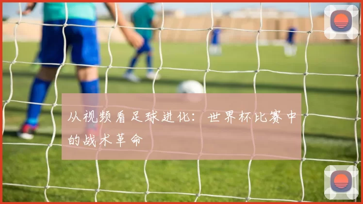 从视频看足球进化：世界杯比赛中的战术革命