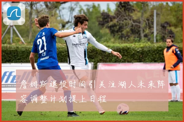 詹姆斯退役时间引关注湖人未来阵容调整计划提上日程