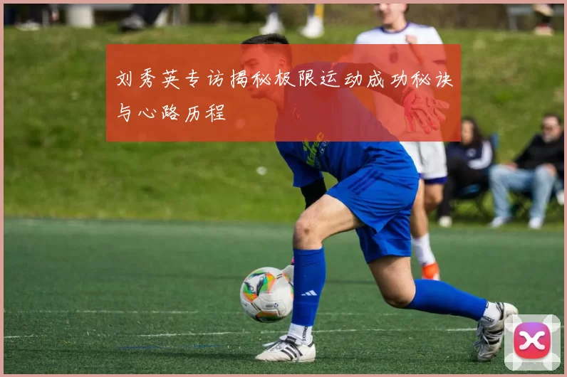 刘秀英专访揭秘极限运动成功秘诀与心路历程