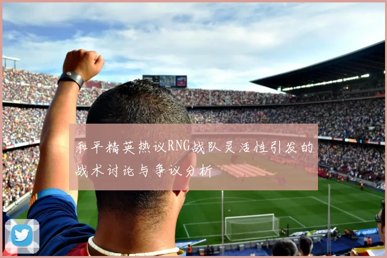和平精英热议RNG战队灵活性引发的战术讨论与争议分析