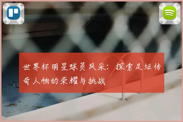 世界杯明星球员风采：探索足坛传奇人物的荣耀与挑战