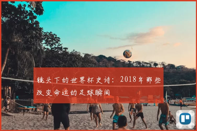 镜头下的世界杯史诗：2018年那些改变命运的足球瞬间