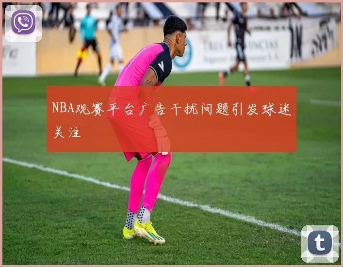 NBA观赛平台广告干扰问题引发球迷关注