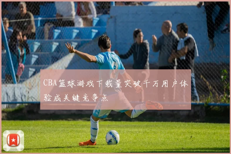 CBA篮球游戏下载量突破千万用户体验成关键竞争点