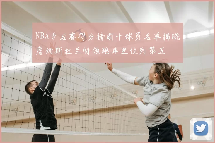 NBA季后赛得分榜前十球员名单揭晓詹姆斯杜兰特领跑库里位列第五