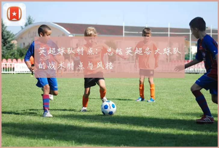英超球队特点：总结英超各大球队的战术特点与风格