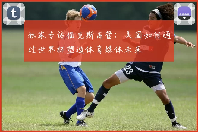 独家专访福克斯高管：美国如何通过世界杯塑造体育媒体未来