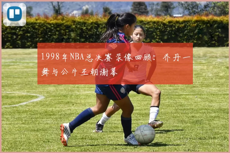 1998年NBA总决赛录像回顾：乔丹一舞与公牛王朝谢幕