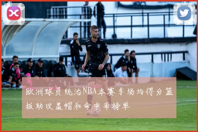 欧洲球员统治NBA本赛季场均得分篮板助攻盖帽和命中率榜单