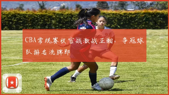 CBA常规赛收官战激战正酣,争冠球队排名洗牌即