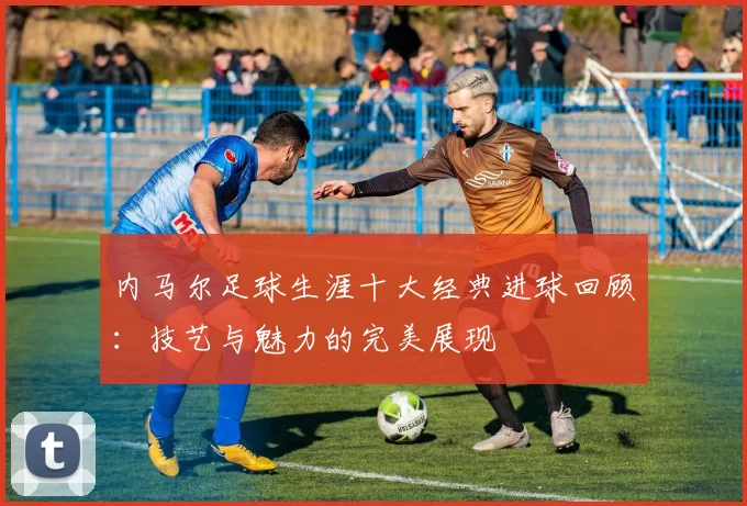 内马尔足球生涯十大经典进球回顾：技艺与魅力的完美展现