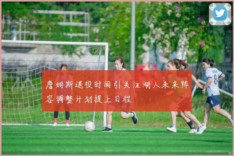 詹姆斯退役时间引关注湖人未来阵容调整计划提上日程