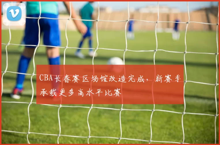 CBA长春赛区场馆改造完成，新赛季承载更多高水平比赛