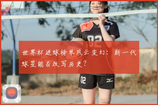 世界杯进球榜单风云变幻：新一代球星能否改写历史？