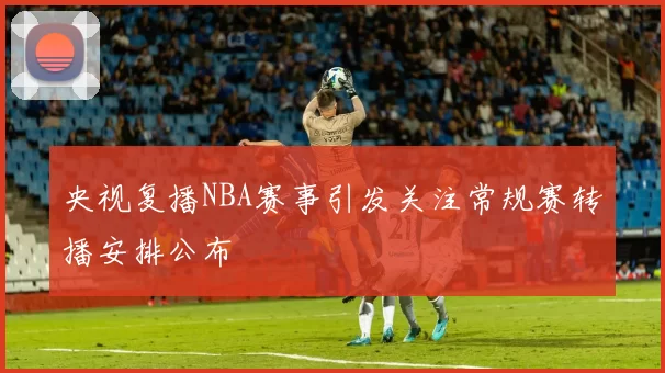 央视复播NBA赛事引发关注常规赛转播安排公布
